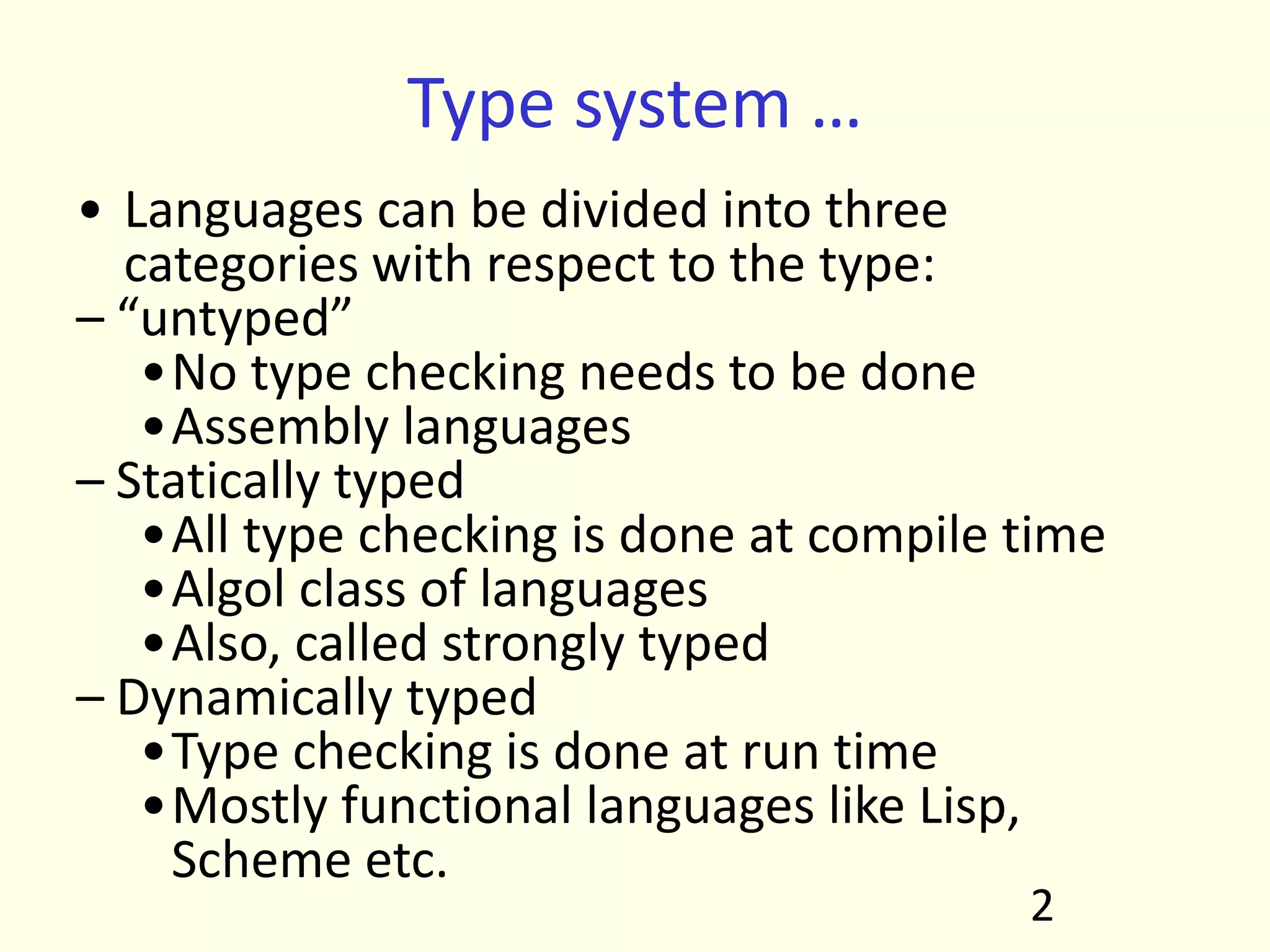 Type system …
• Languages can be divided into three
categories with respect to the type:
– “untyped”
•No type checking needs to be done
•Assembly languages
– Statically typed
•All type checking is done at compile time
•Algol class of languages
•Also, called strongly typed
– Dynamically typed
•Type checking is done at run time
•Mostly functional languages like Lisp,
Scheme etc.
2
 