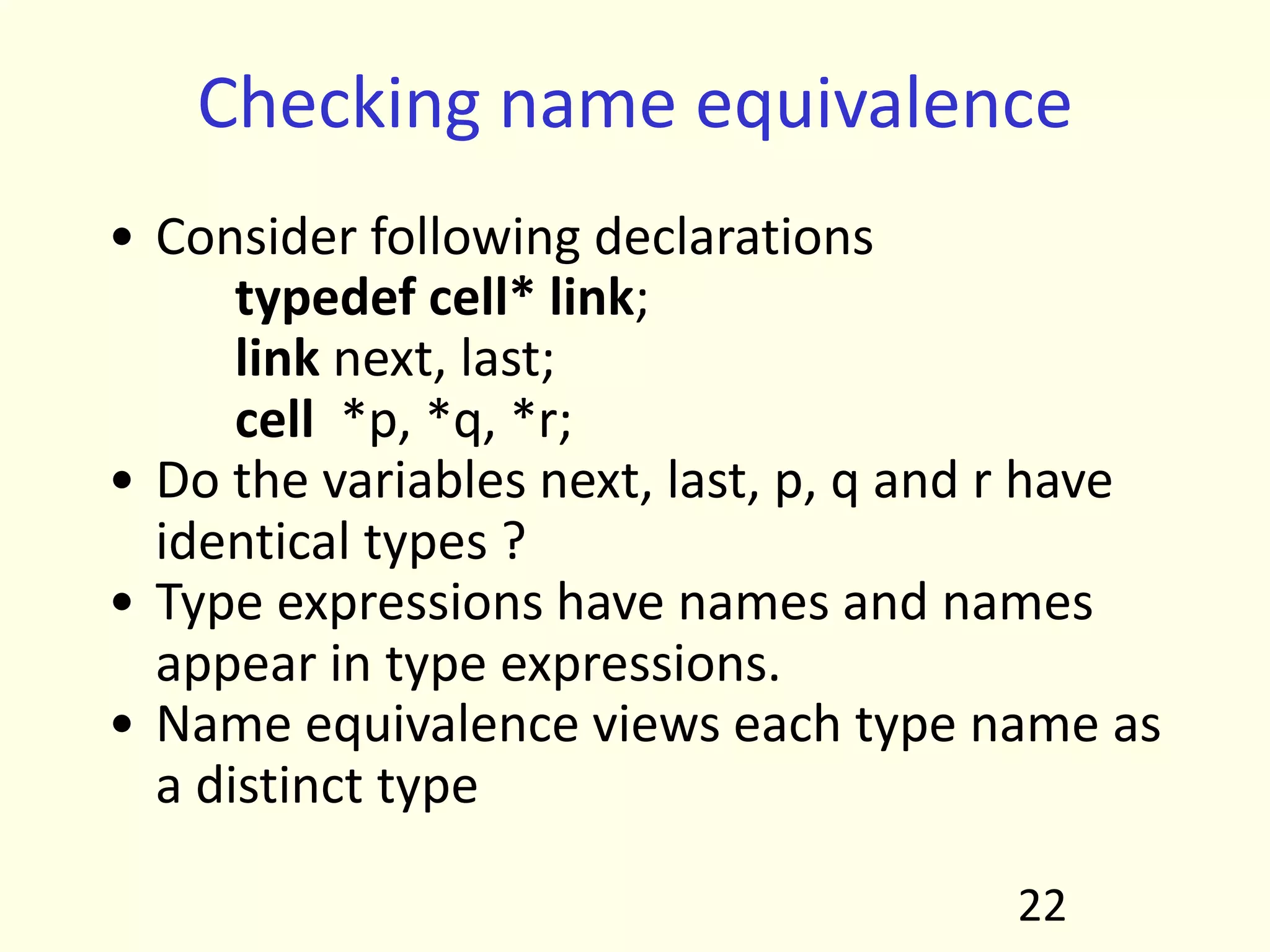 Checking name equivalence
• Consider following declarations
typedef cell* link;
link next, last;
cell *p, *q, *r;
• Do the variables next, last, p, q and r have
identical types ?
• Type expressions have names and names
appear in type expressions.
• Name equivalence views each type name as
a distinct type
22
 