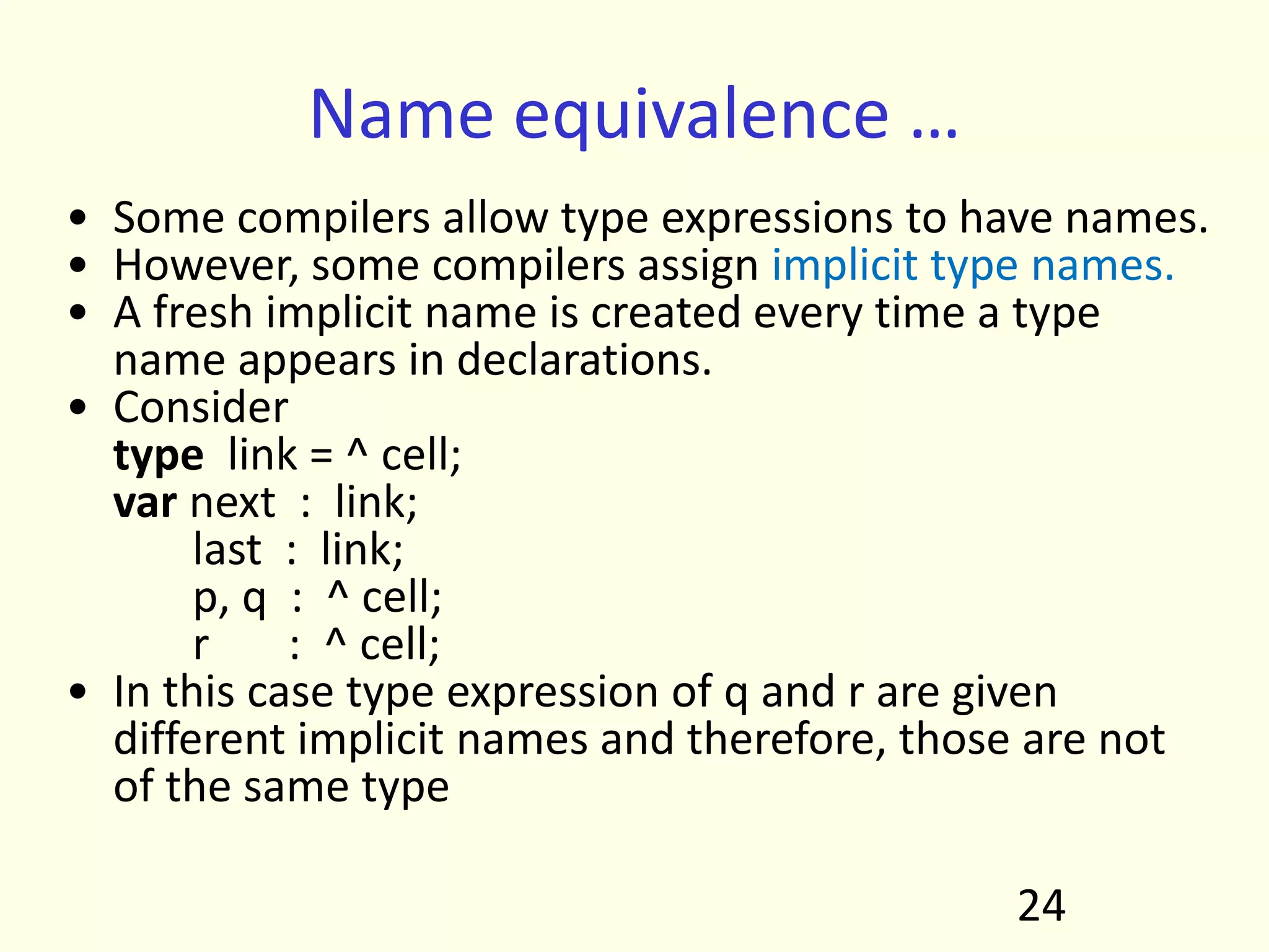 Name equivalence …
• Some compilers allow type expressions to have names.
• However, some compilers assign implicit type names.
• A fresh implicit name is created every time a type
name appears in declarations.
• Consider
type link = ^ cell;
var next : link;
last : link;
p, q : ^ cell;
r : ^ cell;
• In this case type expression of q and r are given
different implicit names and therefore, those are not
of the same type
24
 