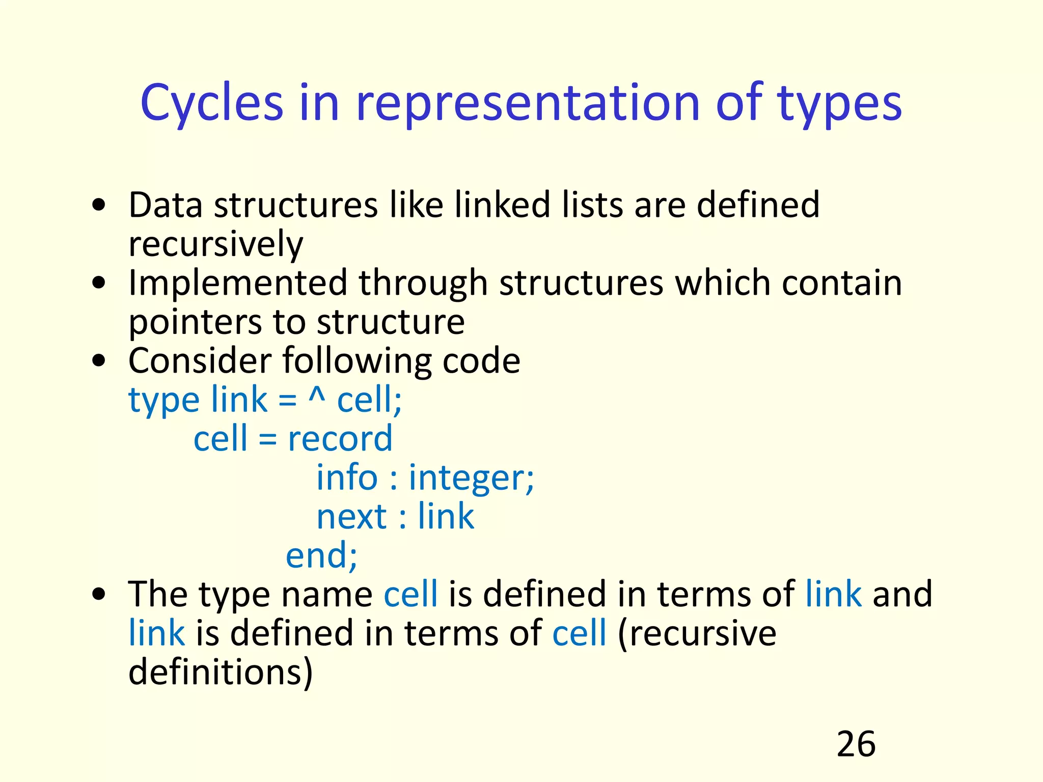 Cycles in representation of types
• Data structures like linked lists are defined
recursively
• Implemented through structures which contain
pointers to structure
• Consider following code
type link = ^ cell;
cell = record
info : integer;
next : link
end;
• The type name cell is defined in terms of link and
link is defined in terms of cell (recursive
definitions)
26
 
