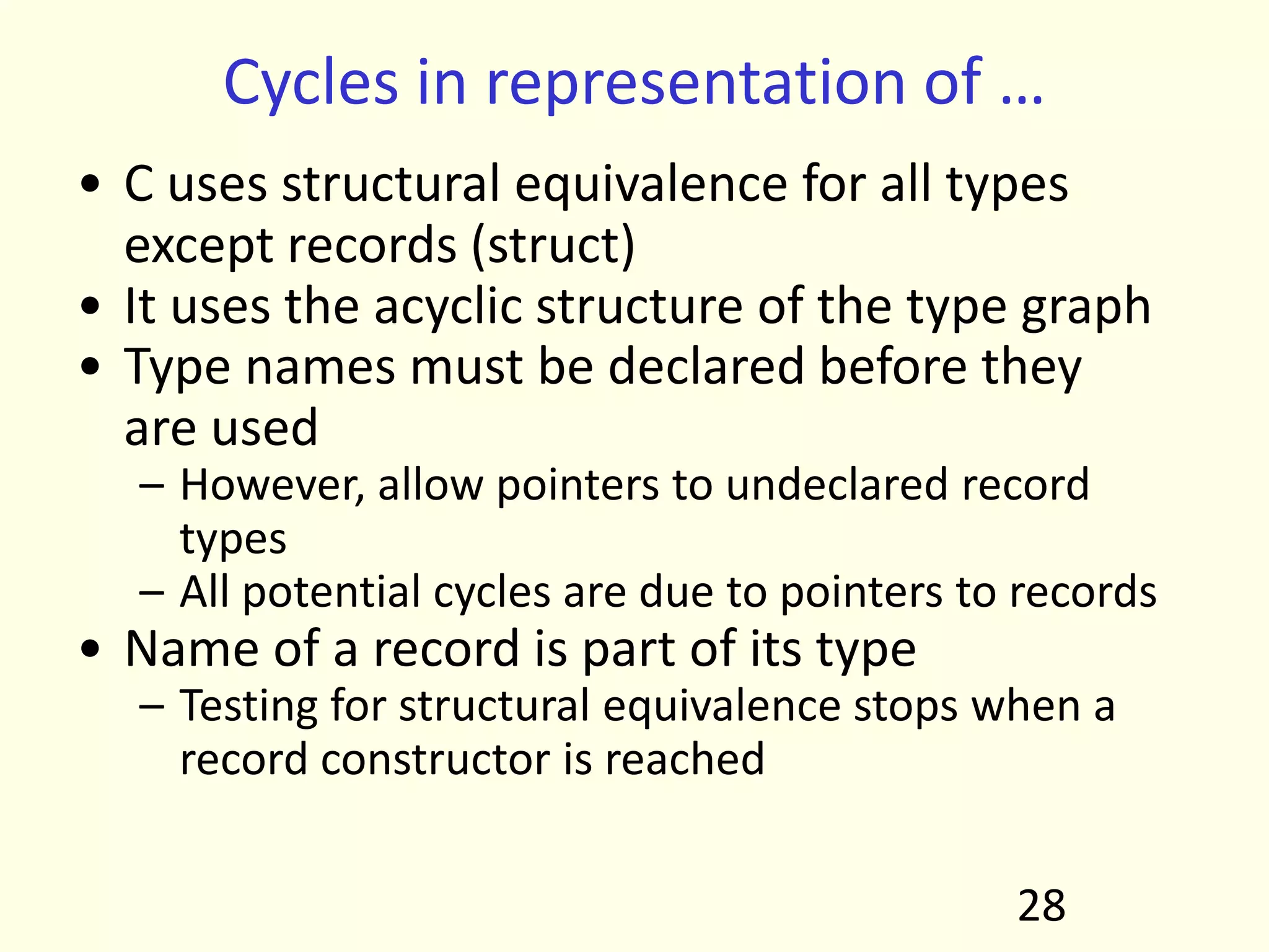 Cycles in representation of …
• C uses structural equivalence for all types
except records (struct)
• It uses the acyclic structure of the type graph
• Type names must be declared before they
are used
– However, allow pointers to undeclared record
types
– All potential cycles are due to pointers to records
• Name of a record is part of its type
– Testing for structural equivalence stops when a
record constructor is reached
28
 