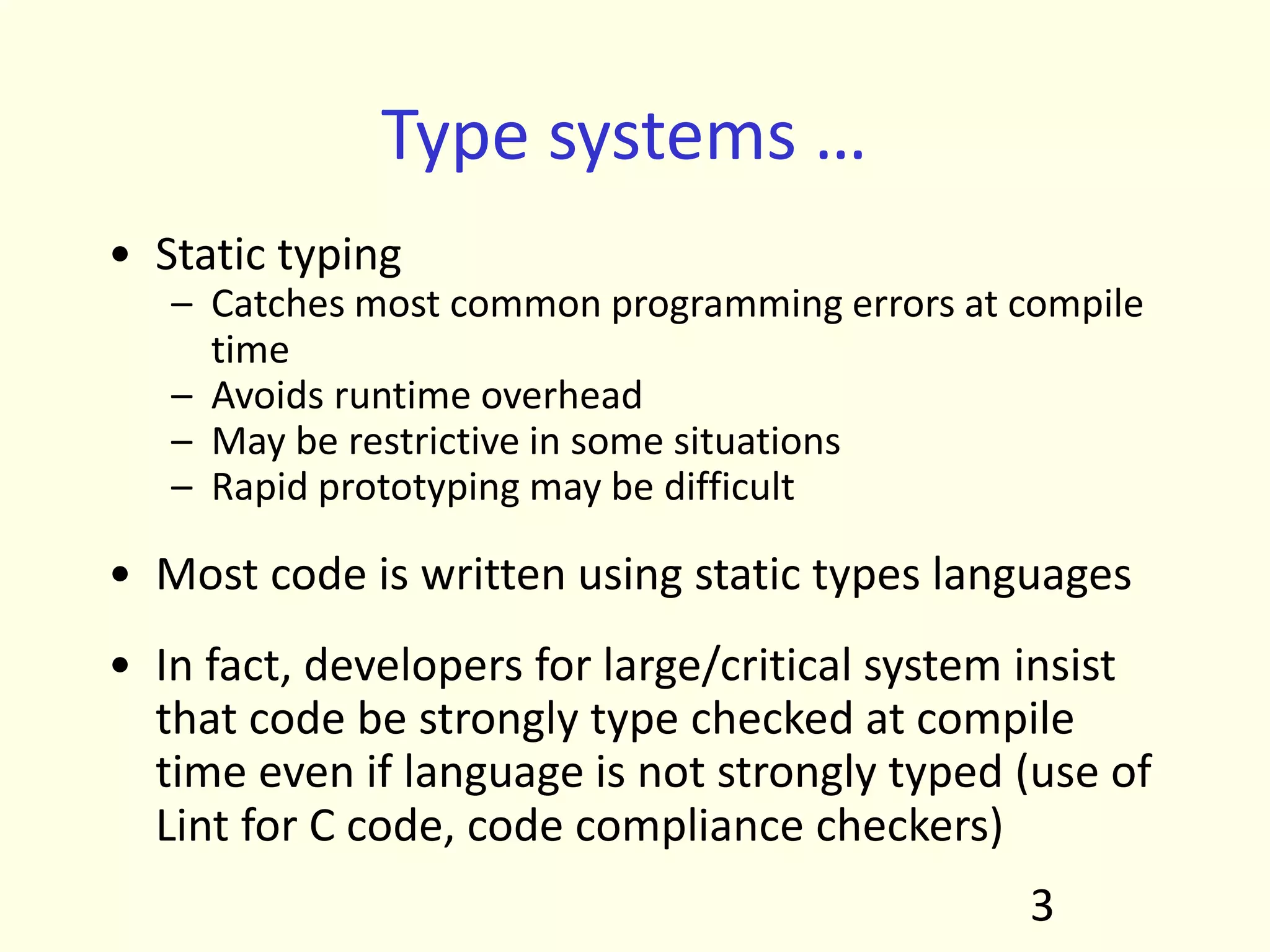 Type systems …
• Static typing
– Catches most common programming errors at compile
time
– Avoids runtime overhead
– May be restrictive in some situations
– Rapid prototyping may be difficult
• Most code is written using static types languages
• In fact, developers for large/critical system insist
that code be strongly type checked at compile
time even if language is not strongly typed (use of
Lint for C code, code compliance checkers)
3
 