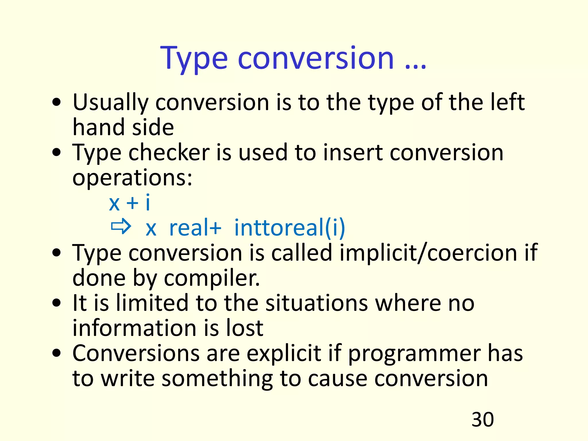Type conversion …
• Usually conversion is to the type of the left
hand side
• Type checker is used to insert conversion
operations:
x + i
 x real+ inttoreal(i)
• Type conversion is called implicit/coercion if
done by compiler.
• It is limited to the situations where no
information is lost
• Conversions are explicit if programmer has
to write something to cause conversion
30
 