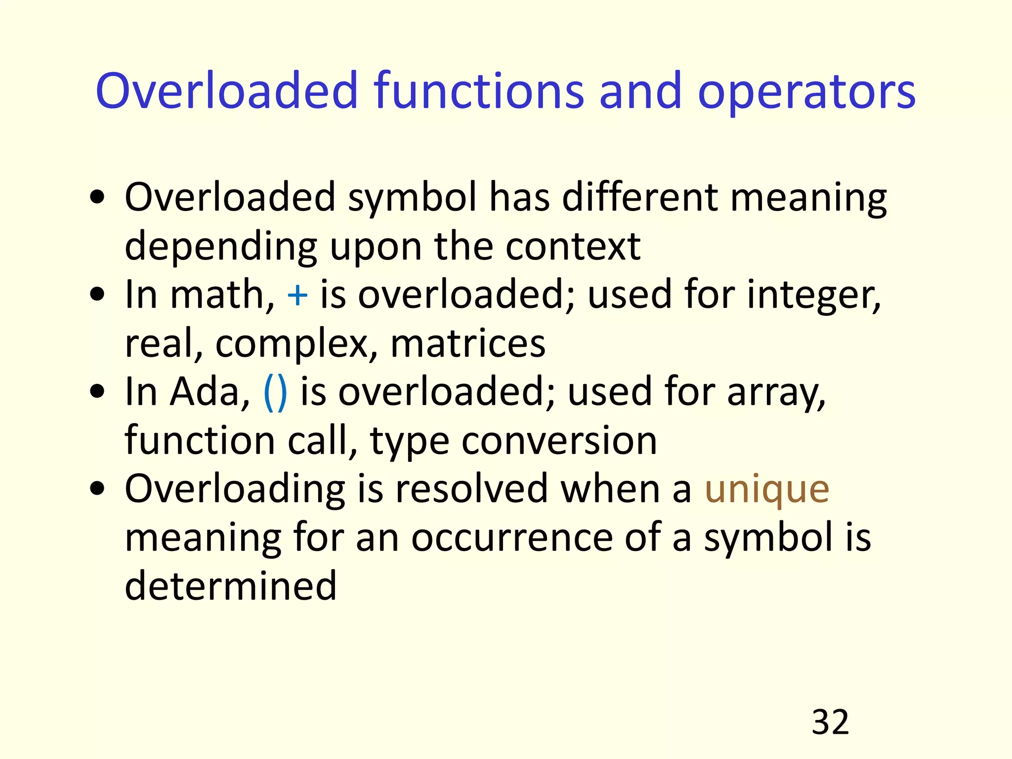 Overloaded functions and operators
• Overloaded symbol has different meaning
depending upon the context
• In math, + is overloaded; used for integer,
real, complex, matrices
• In Ada, () is overloaded; used for array,
function call, type conversion
• Overloading is resolved when a unique
meaning for an occurrence of a symbol is
determined
32
 