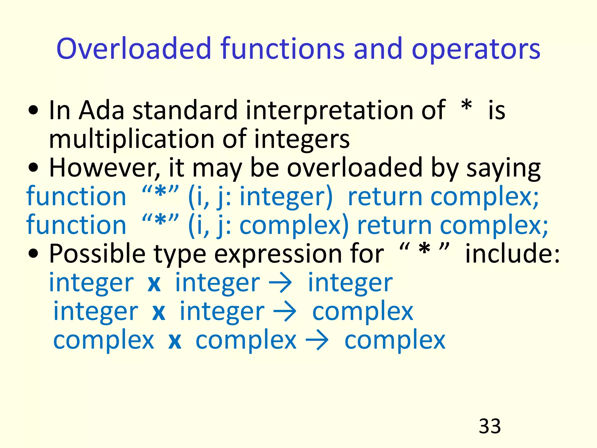 Overloaded functions and operators
• In Ada standard interpretation of * is
multiplication of integers
• However, it may be overloaded by saying
function “*” (i, j: integer) return complex;
function “*” (i, j: complex) return complex;
• Possible type expression for “ * ” include:
integer x integer → integer
integer x integer → complex
complex x complex → complex
33
 
