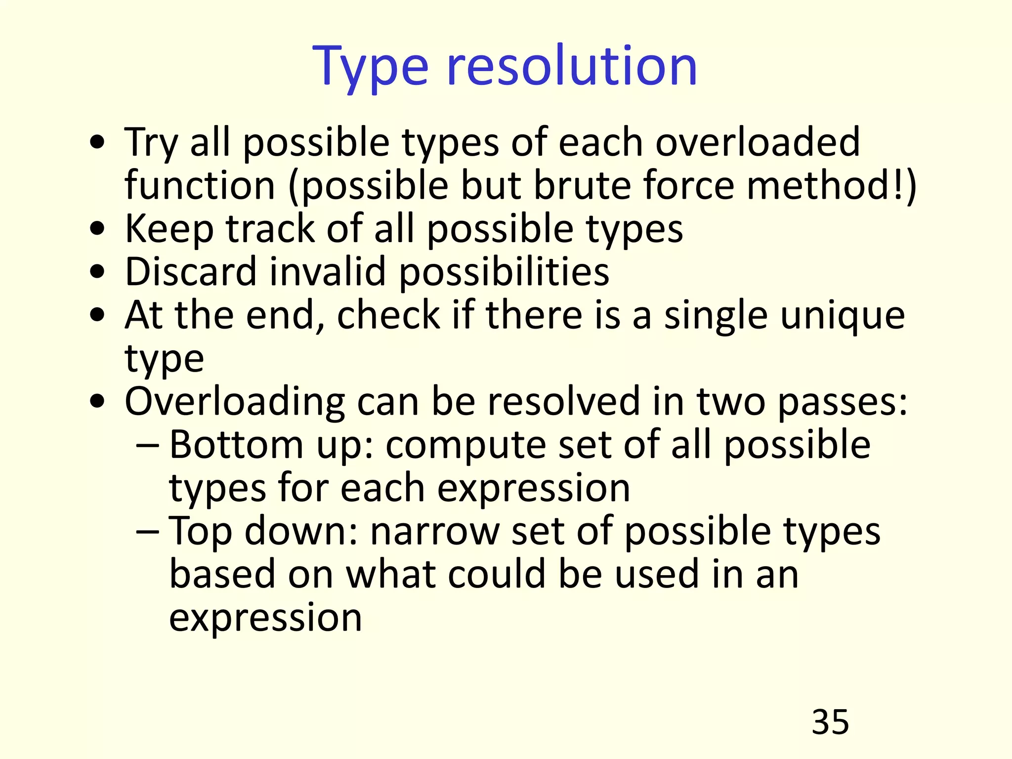 Type resolution
• Try all possible types of each overloaded
function (possible but brute force method!)
• Keep track of all possible types
• Discard invalid possibilities
• At the end, check if there is a single unique
type
• Overloading can be resolved in two passes:
– Bottom up: compute set of all possible
types for each expression
– Top down: narrow set of possible types
based on what could be used in an
expression
35
 