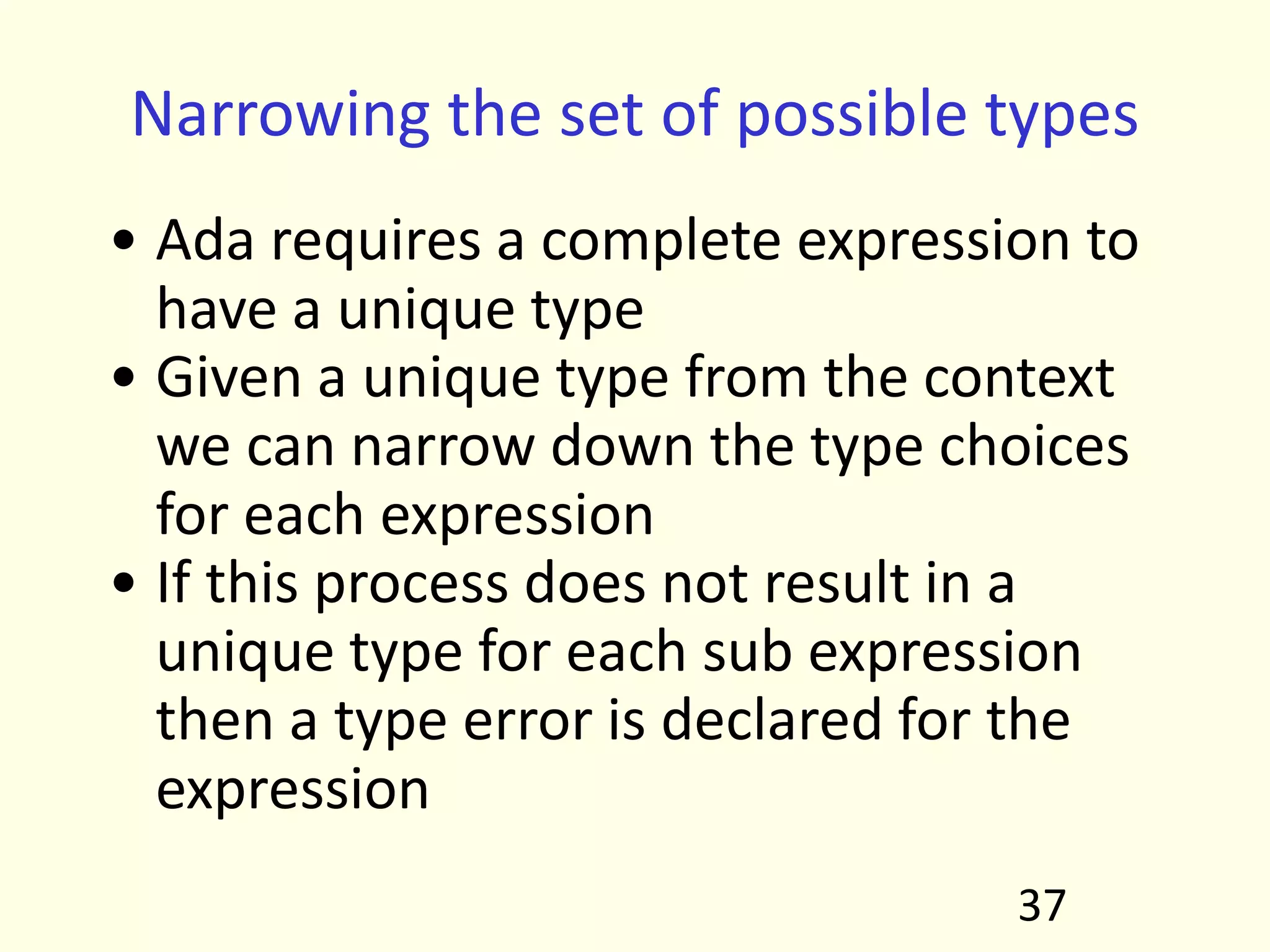 Narrowing the set of possible types
• Ada requires a complete expression to
have a unique type
• Given a unique type from the context
we can narrow down the type choices
for each expression
• If this process does not result in a
unique type for each sub expression
then a type error is declared for the
expression
37
 