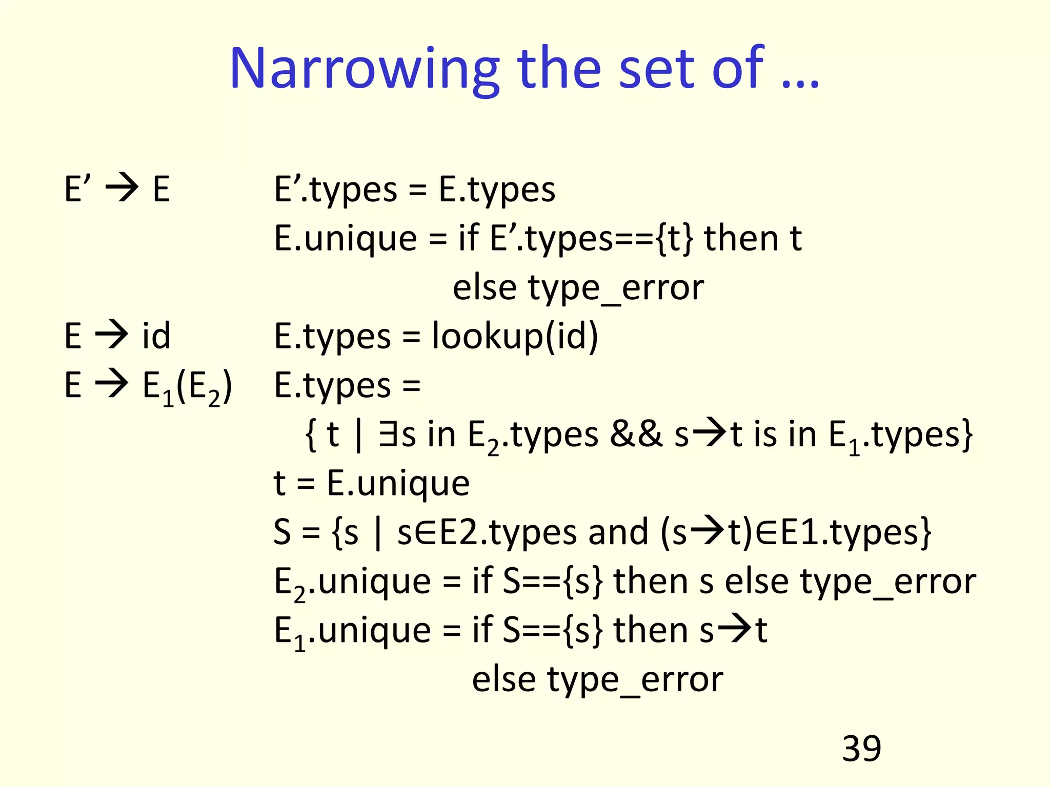 Narrowing the set of …
E’  E E’.types = E.types
E.unique = if E’.types=={t} then t
else type_error
E  id E.types = lookup(id)
E  E1(E2) E.types =
{ t | ∃s in E2.types && st is in E1.types}
t = E.unique
S = {s | s∈E2.types and (st)∈E1.types}
E2.unique = if S=={s} then s else type_error
E1.unique = if S=={s} then st
else type_error
39
 