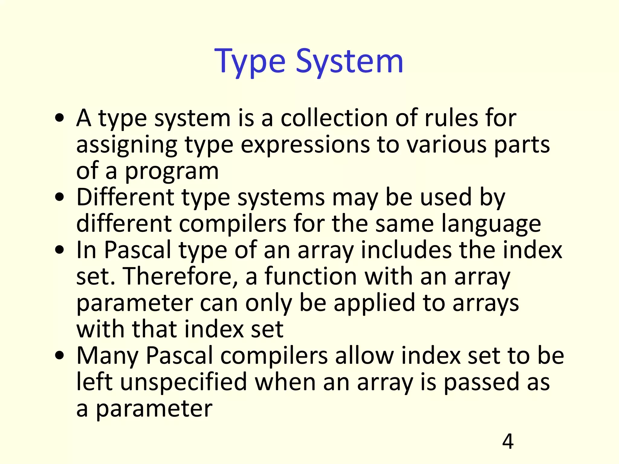 Type System
• A type system is a collection of rules for
assigning type expressions to various parts
of a program
• Different type systems may be used by
different compilers for the same language
• In Pascal type of an array includes the index
set. Therefore, a function with an array
parameter can only be applied to arrays
with that index set
• Many Pascal compilers allow index set to be
left unspecified when an array is passed as
a parameter
4
 