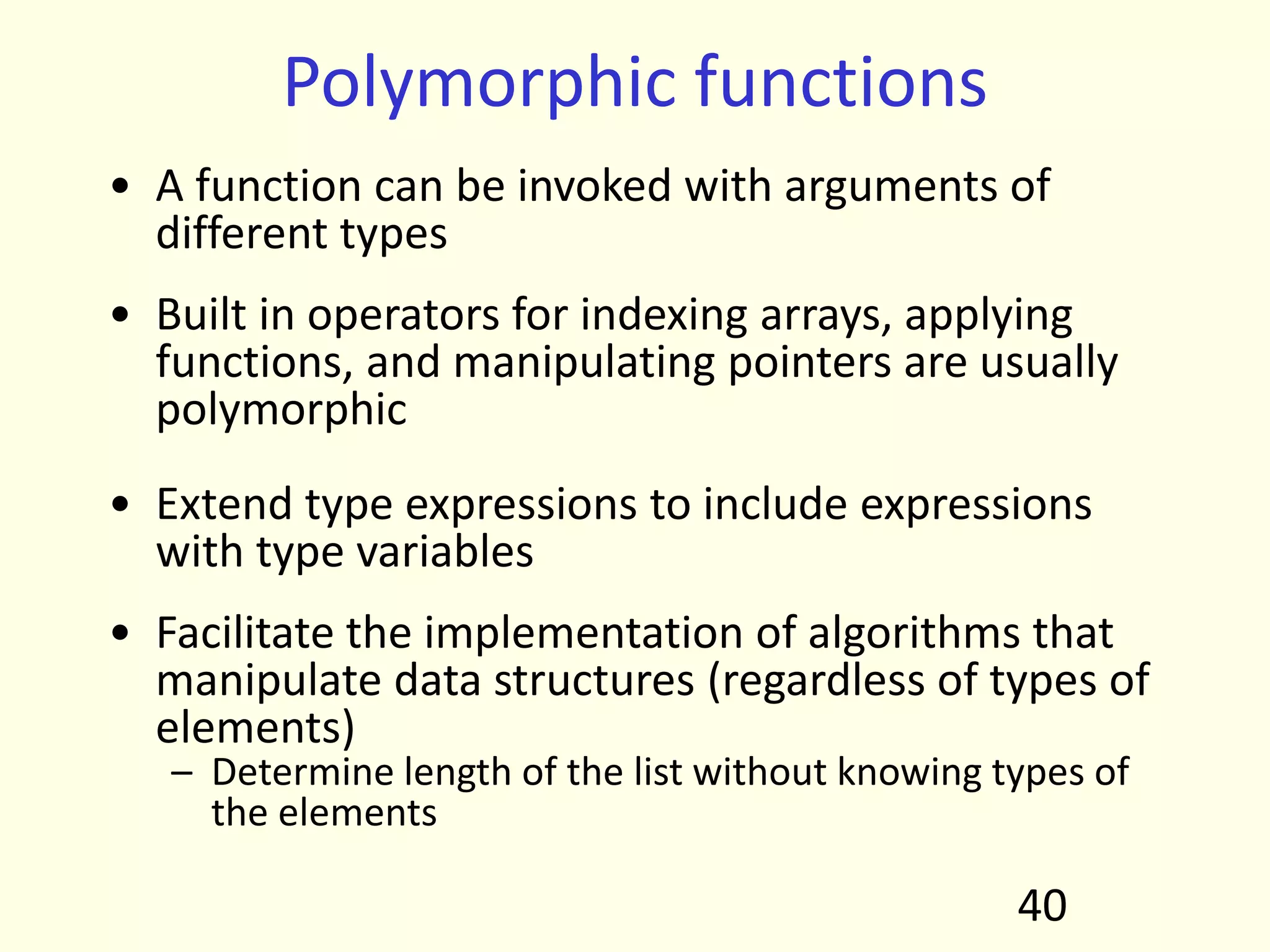 Polymorphic functions
• A function can be invoked with arguments of
different types
• Built in operators for indexing arrays, applying
functions, and manipulating pointers are usually
polymorphic
• Extend type expressions to include expressions
with type variables
• Facilitate the implementation of algorithms that
manipulate data structures (regardless of types of
elements)
– Determine length of the list without knowing types of
the elements
40
 