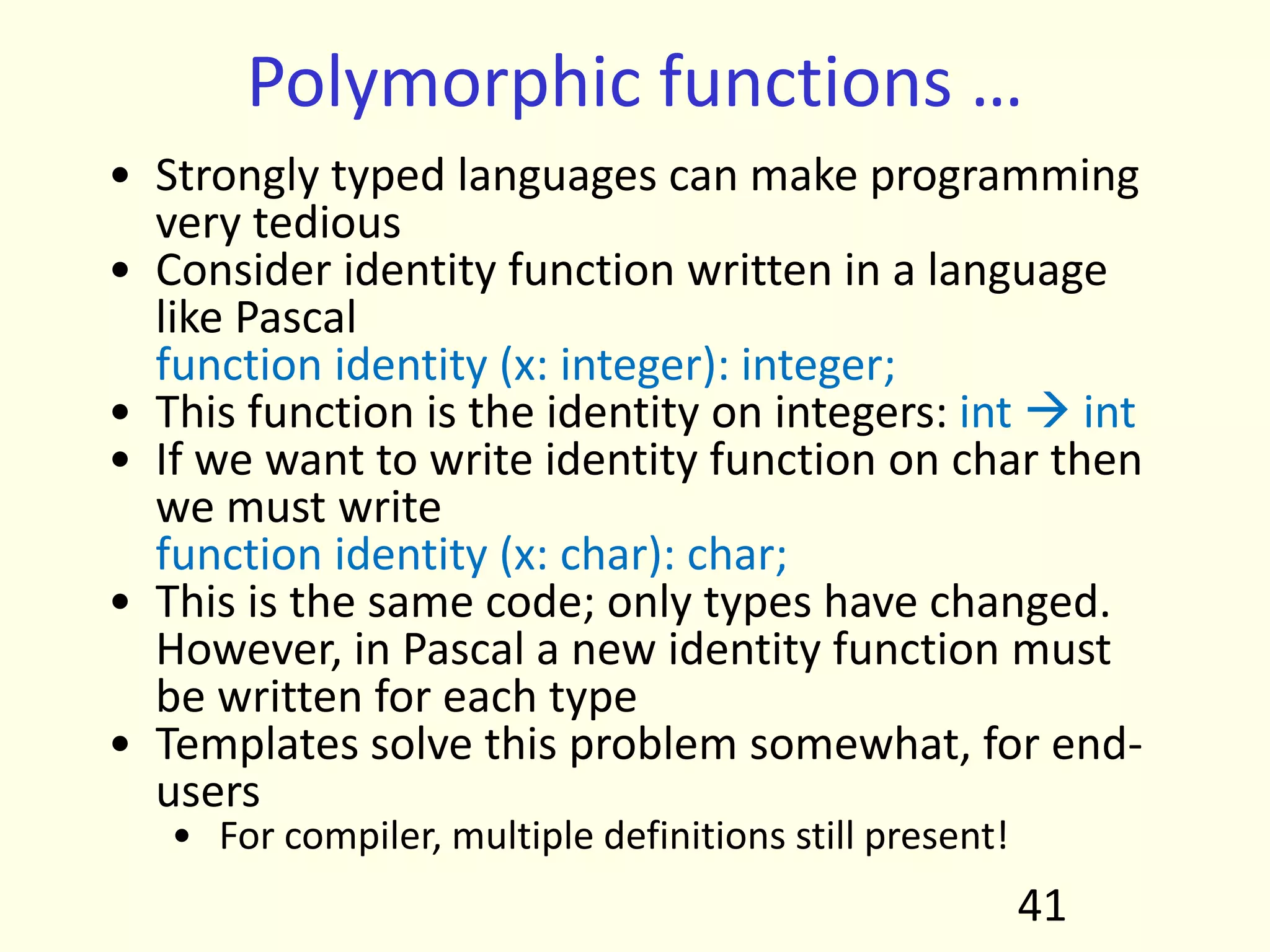 Polymorphic functions …
• Strongly typed languages can make programming
very tedious
• Consider identity function written in a language
like Pascal
function identity (x: integer): integer;
• This function is the identity on integers: int  int
• If we want to write identity function on char then
we must write
function identity (x: char): char;
• This is the same code; only types have changed.
However, in Pascal a new identity function must
be written for each type
• Templates solve this problem somewhat, for end-
users
• For compiler, multiple definitions still present!
41
 