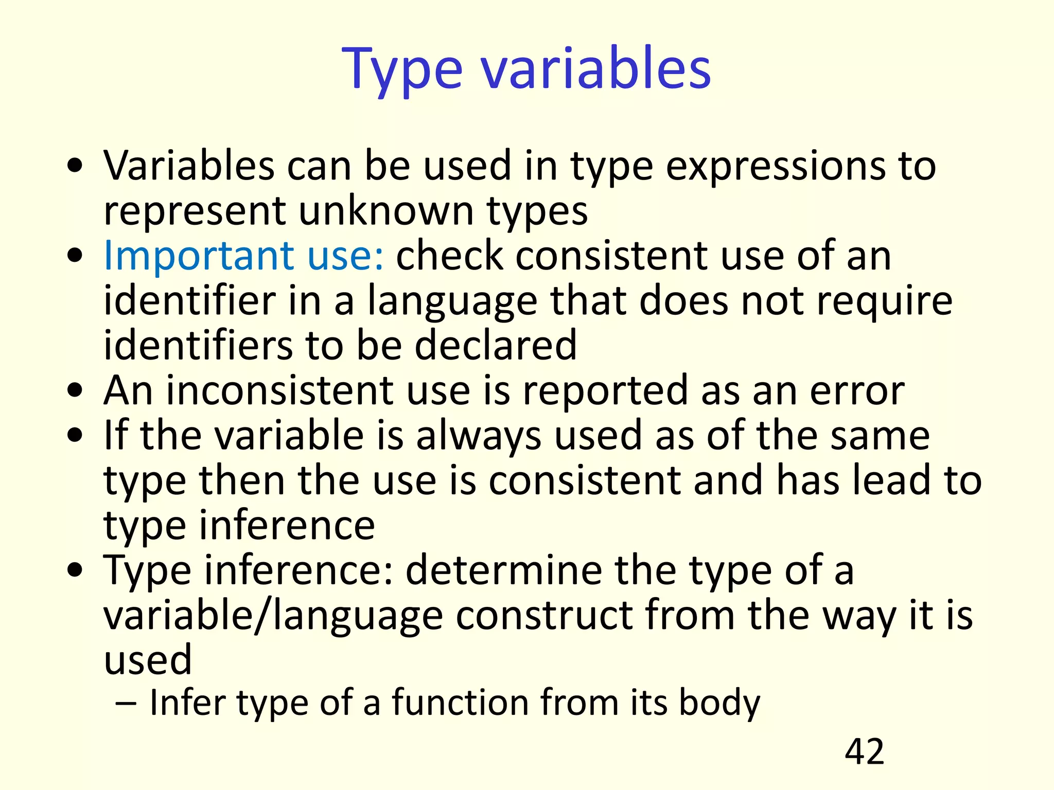 Type variables
• Variables can be used in type expressions to
represent unknown types
• Important use: check consistent use of an
identifier in a language that does not require
identifiers to be declared
• An inconsistent use is reported as an error
• If the variable is always used as of the same
type then the use is consistent and has lead to
type inference
• Type inference: determine the type of a
variable/language construct from the way it is
used
– Infer type of a function from its body
42
 