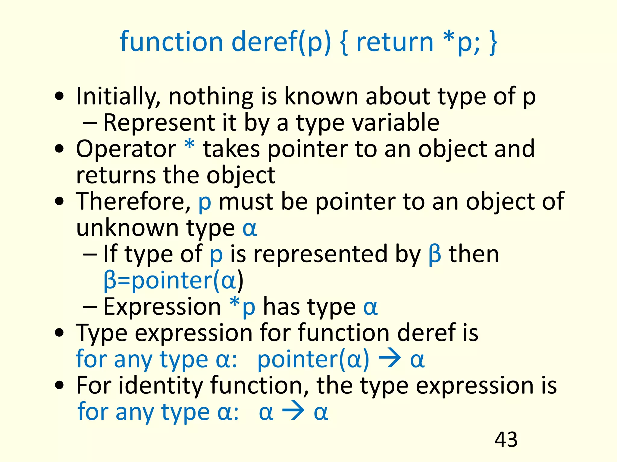 function deref(p) { return *p; }
• Initially, nothing is known about type of p
– Represent it by a type variable
• Operator * takes pointer to an object and
returns the object
• Therefore, p must be pointer to an object of
unknown type α
– If type of p is represented by β then
β=pointer(α)
– Expression *p has type α
• Type expression for function deref is
for any type α: pointer(α)  α
• For identity function, the type expression is
for any type α: α  α
43
 