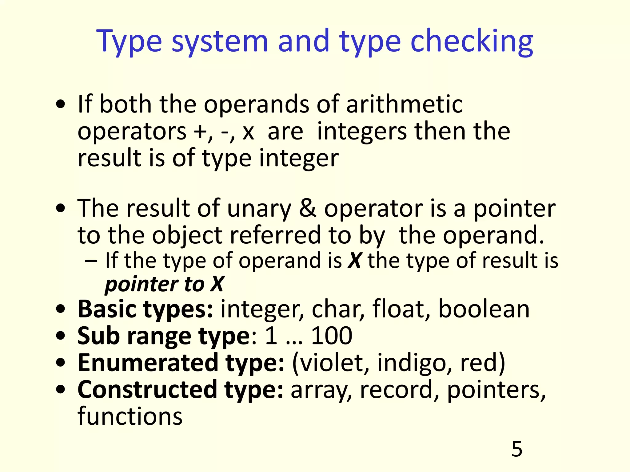 Type system and type checking
• If both the operands of arithmetic
operators +, -, x are integers then the
result is of type integer
• The result of unary & operator is a pointer
to the object referred to by the operand.
– If the type of operand is X the type of result is
pointer to X
• Basic types: integer, char, float, boolean
• Sub range type: 1 … 100
• Enumerated type: (violet, indigo, red)
• Constructed type: array, record, pointers,
functions
5
 
