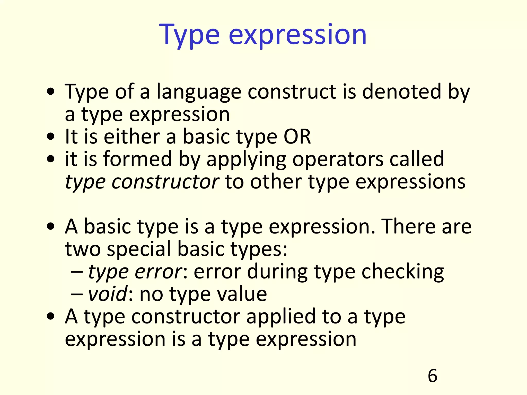 Type expression
• Type of a language construct is denoted by
a type expression
• It is either a basic type OR
• it is formed by applying operators called
type constructor to other type expressions
• A basic type is a type expression. There are
two special basic types:
– type error: error during type checking
– void: no type value
• A type constructor applied to a type
expression is a type expression
6
 