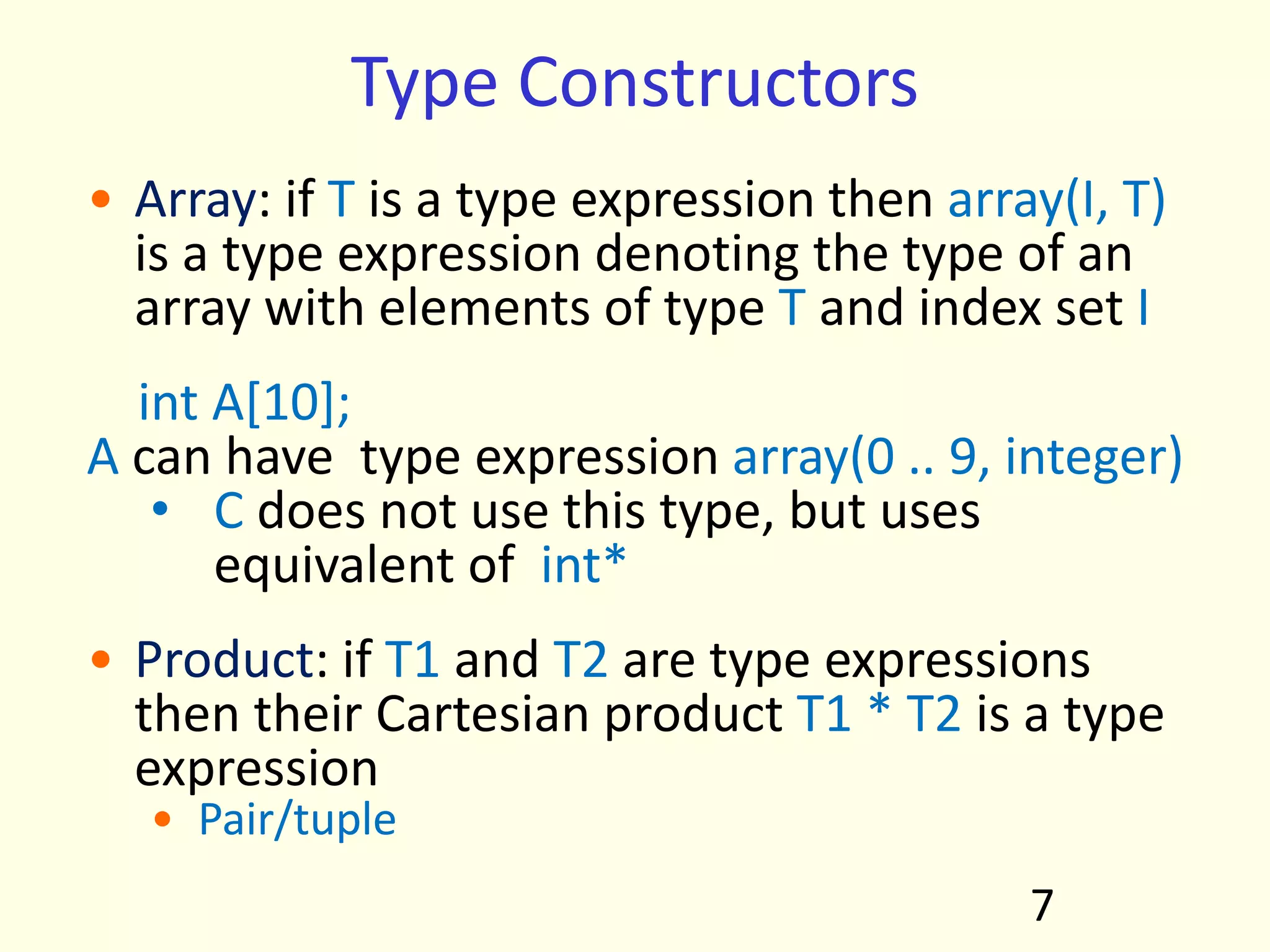 Type Constructors
• Array: if T is a type expression then array(I, T)
is a type expression denoting the type of an
array with elements of type T and index set I
int A[10];
A can have type expression array(0 .. 9, integer)
• C does not use this type, but uses
equivalent of int*
• Product: if T1 and T2 are type expressions
then their Cartesian product T1 * T2 is a type
expression
• Pair/tuple
7
 