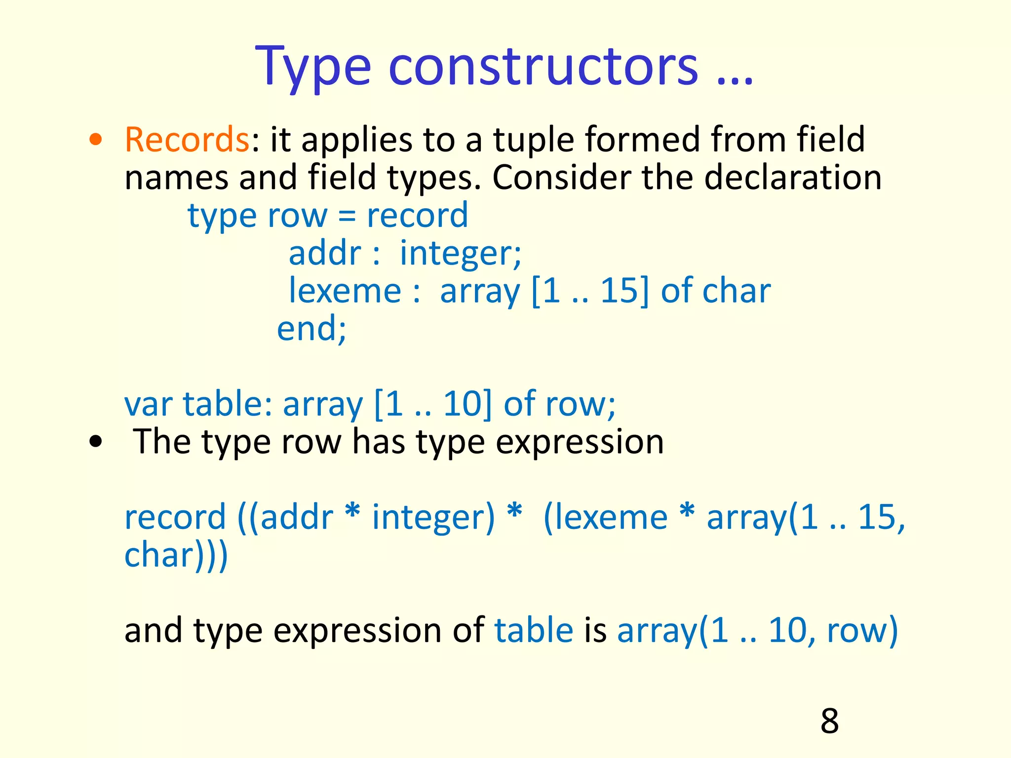 Type constructors …
• Records: it applies to a tuple formed from field
names and field types. Consider the declaration
type row = record
addr : integer;
lexeme : array [1 .. 15] of char
end;
var table: array [1 .. 10] of row;
• The type row has type expression
record ((addr * integer) * (lexeme * array(1 .. 15,
char)))
and type expression of table is array(1 .. 10, row)
8
 