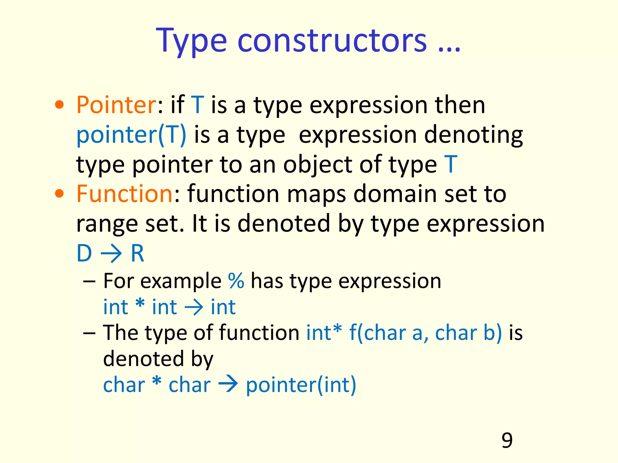 Type constructors …
• Pointer: if T is a type expression then
pointer(T) is a type expression denoting
type pointer to an object of type T
• Function: function maps domain set to
range set. It is denoted by type expression
D → R
– For example % has type expression
int * int → int
– The type of function int* f(char a, char b) is
denoted by
char * char  pointer(int)
9
 