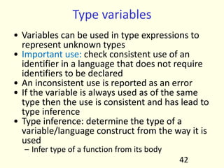 Type variables
• Variables can be used in type expressions to
represent unknown types
• Important use: check consistent use of an
identifier in a language that does not require
identifiers to be declared
• An inconsistent use is reported as an error
• If the variable is always used as of the same
type then the use is consistent and has lead to
type inference
• Type inference: determine the type of a
variable/language construct from the way it is
used
– Infer type of a function from its body
42
 