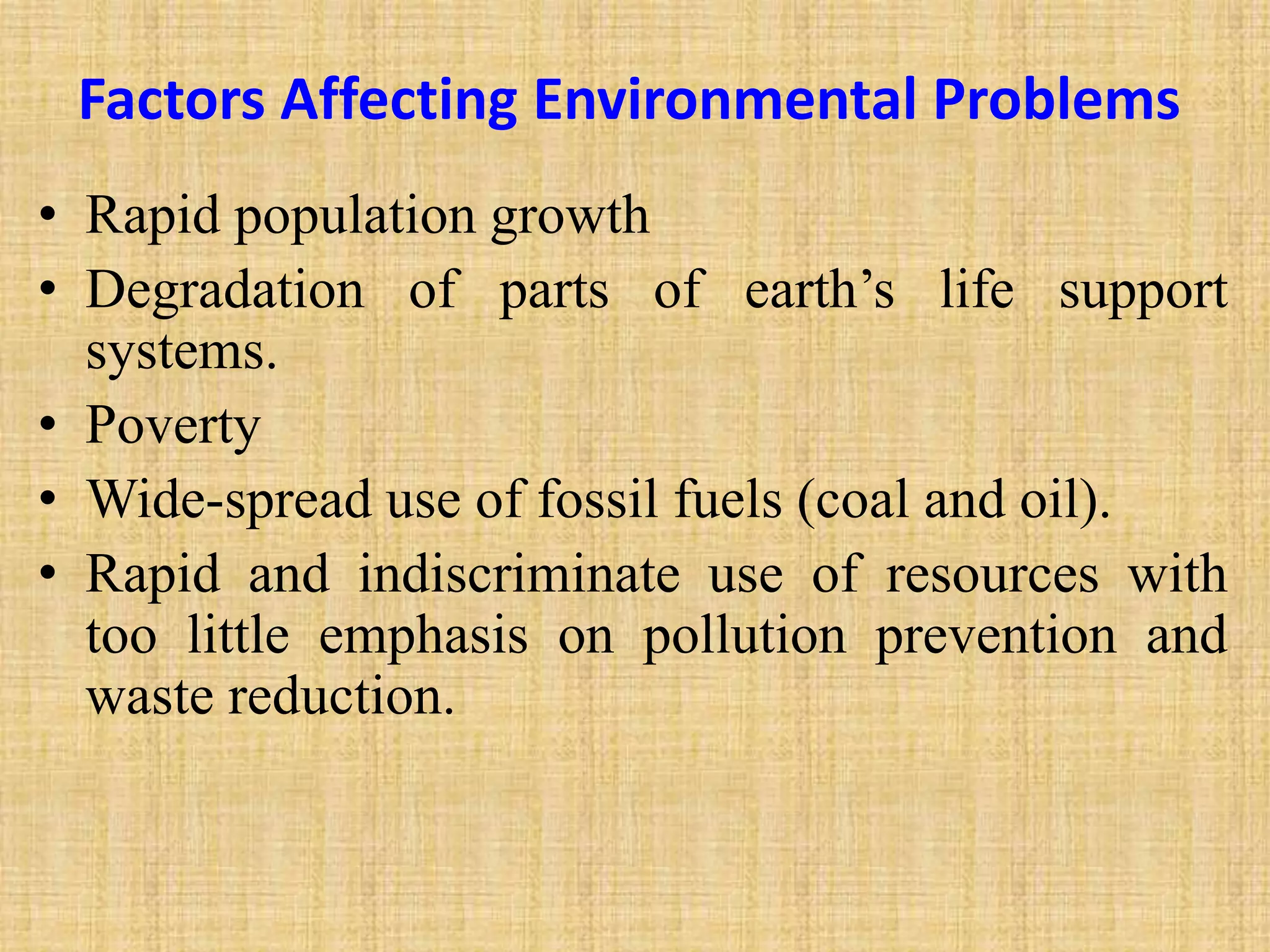 Factors Affecting Environmental Problems
• Rapid population growth
• Degradation of parts of earth’s life support
systems.
• Poverty
• Wide-spread use of fossil fuels (coal and oil).
• Rapid and indiscriminate use of resources with
too little emphasis on pollution prevention and
waste reduction.
 