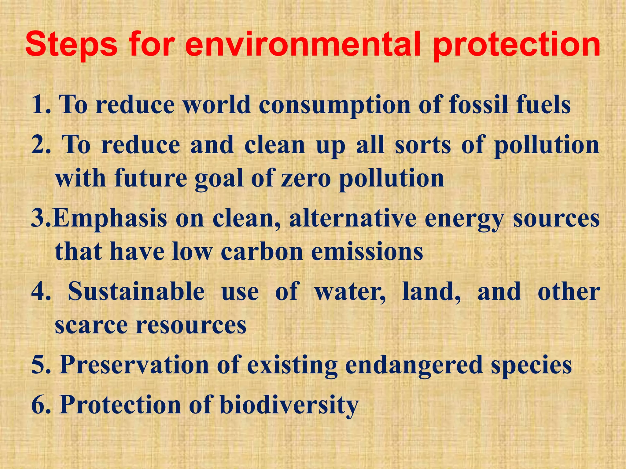 Steps for environmental protection
1. To reduce world consumption of fossil fuels
2. To reduce and clean up all sorts of pollution
with future goal of zero pollution
3.Emphasis on clean, alternative energy sources
that have low carbon emissions
4. Sustainable use of water, land, and other
scarce resources
5. Preservation of existing endangered species
6. Protection of biodiversity
 
