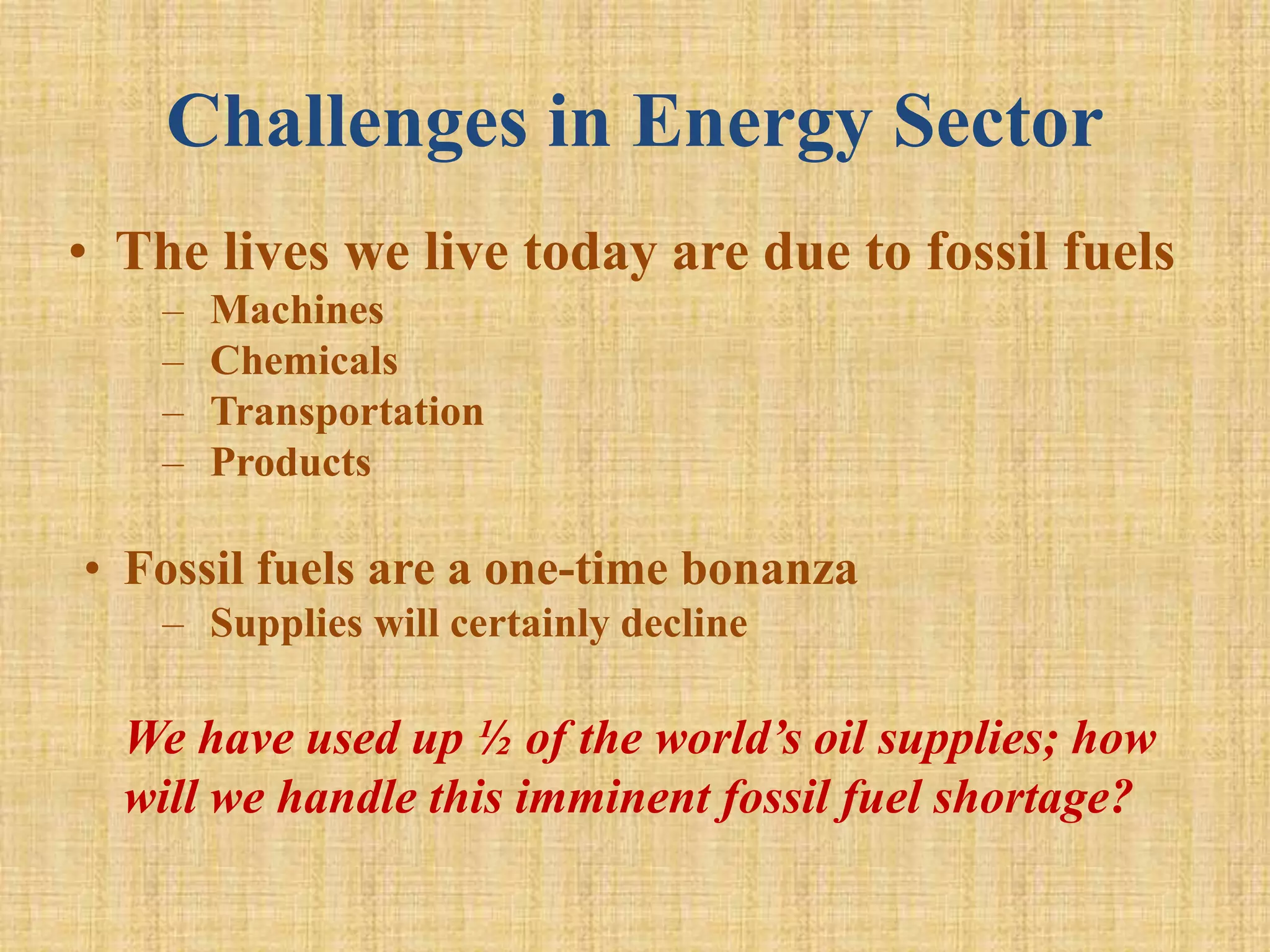 Challenges in Energy Sector
• The lives we live today are due to fossil fuels
– Machines
– Chemicals
– Transportation
– Products
• Fossil fuels are a one-time bonanza
– Supplies will certainly decline
We have used up ½ of the world’s oil supplies; how
will we handle this imminent fossil fuel shortage?
 