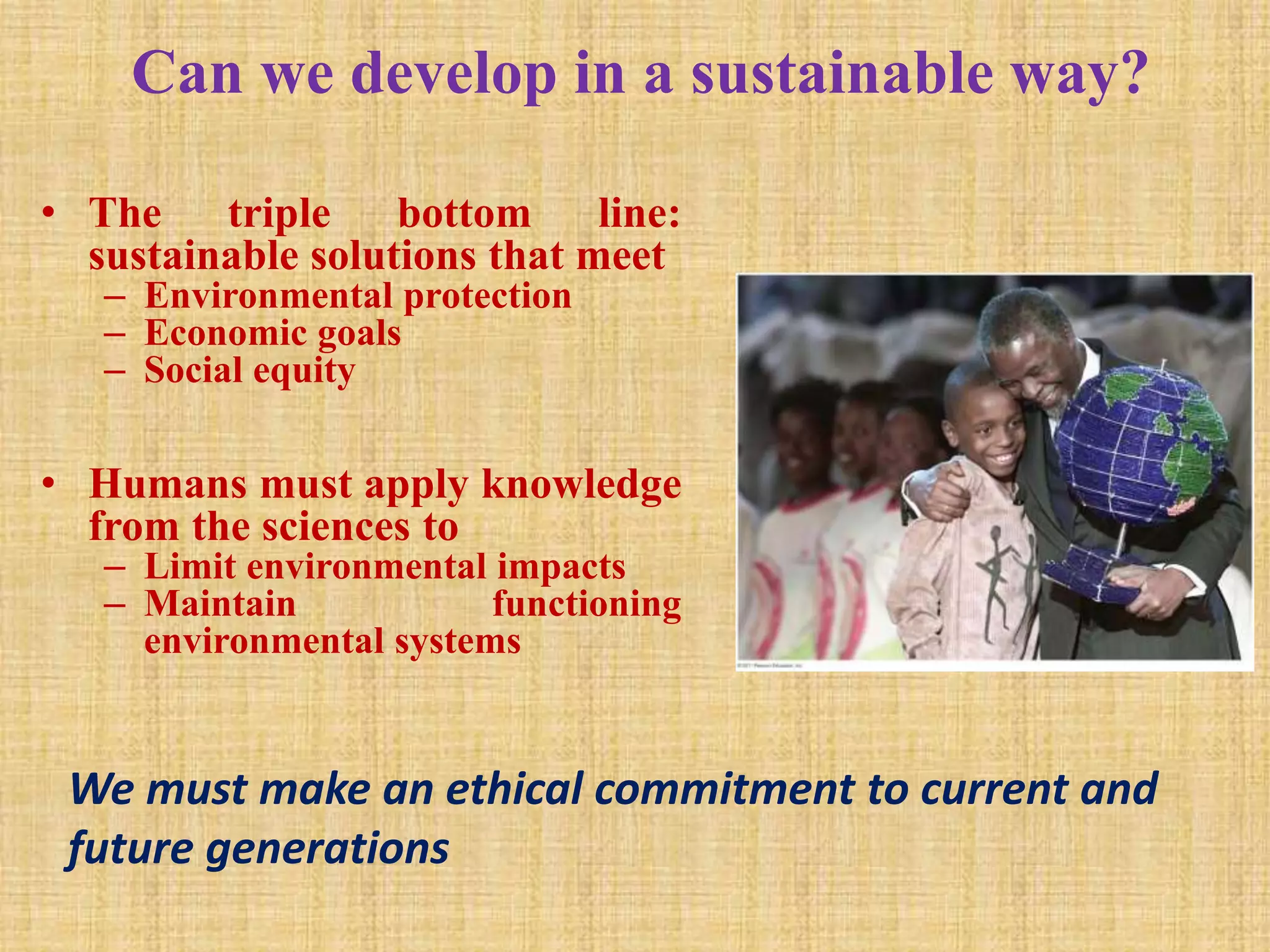 Can we develop in a sustainable way?
• The triple bottom line:
sustainable solutions that meet
– Environmental protection
– Economic goals
– Social equity
• Humans must apply knowledge
from the sciences to
– Limit environmental impacts
– Maintain functioning
environmental systems
We must make an ethical commitment to current and
future generations
 