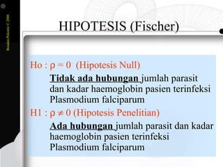BondanPalestin©2006
HIPOTESIS (Fischer)
Ho : ρ = 0 (Hipotesis Null)
Tidak ada hubungan jumlah parasit
dan kadar haemoglobin pasien terinfeksi
Plasmodium falciparum
H1 : ρ ≠ 0 (Hipotesis Penelitian)
Ada hubungan jumlah parasit dan kadar
haemoglobin pasien terinfeksi
Plasmodium falciparum
 