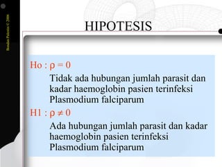 BondanPalestin©2006
HIPOTESIS
Ho : ρ = 0
Tidak ada hubungan jumlah parasit dan
kadar haemoglobin pasien terinfeksi
Plasmodium falciparum
H1 : ρ ≠ 0
Ada hubungan jumlah parasit dan kadar
haemoglobin pasien terinfeksi
Plasmodium falciparum
 