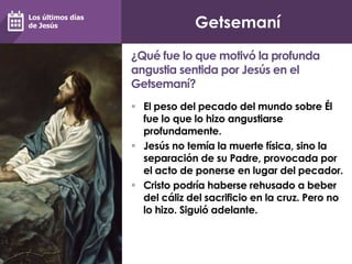 Getsemaní
 El peso del pecado del mundo sobre Él
fue lo que lo hizo angustiarse
profundamente.
 Jesús no temía la muerte física, sino la
separación de su Padre, provocada por
el acto de ponerse en lugar del pecador.
 Cristo podría haberse rehusado a beber
del cáliz del sacrificio en la cruz. Pero no
lo hizo. Siguió adelante.
¿Qué fue lo que motivó la profunda
angustia sentida por Jesús en el
Getsemaní?
Los últimos días
de Jesús
 