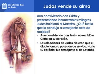 Judas vende su alma
 Aun conviviendo con Jesús, no recibió a
Cristo en su corazón.
 Las elecciones de Judas hicieron que el
diablo tomara posesión de su vida. Hasta
su carácter fue semejante al de Satanás.
Aun conviviendo con Cristo y
presenciando innumerables milagros,
Judas traicionó al Maestro. ¿Qué fue lo
que lo condujo a semejante acto de
maldad?
Los últimos días
de Jesús
 