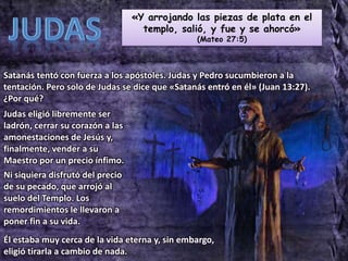 «Y arrojando las piezas de plata en el
templo, salió, y fue y se ahorcó»
(Mateo 27:5)
Satanás tentó con fuerza a los apóstoles. Judas y Pedro sucumbieron a la
tentación. Pero solo de Judas se dice que «Satanás entró en él» (Juan 13:27).
¿Por qué?
Judas eligió libremente ser
ladrón, cerrar su corazón a las
amonestaciones de Jesús y,
finalmente, vender a su
Maestro por un precio ínfimo.
Ni siquiera disfrutó del precio
de su pecado, que arrojó al
suelo del Templo. Los
remordimientos le llevaron a
poner fin a su vida.
Él estaba muy cerca de la vida eterna y, sin embargo,
eligió tirarla a cambio de nada.
 