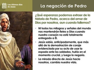 La negación de Pedro
 Ni todos los milagros y señales del mundo
nos mantendrán fieles a Dios cuando
nuestro corazón no esté totalmente
entregado a Él.
 Jesús sabía, anticipadamente, que más
allá de la demostración de coraje
evidenciada por su acto de usar la
espada ante los soldados, huiría en el
momento crucial, y luego lo negaría.
 La mirada directa de Jesús hacia
nosotros, cambia nuestra vida.
¿Qué esperanza podemos extraer de la
historia de Pedro, acerca del amor de
Dios por nosotros, aun cuando fallemos?
Los últimos días
de Jesús
 