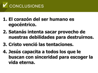 CONCLUSIONES
1. El corazón del ser humano es
egocéntrico.
2. Satanás intenta sacar provecho de
nuestras debilidades para destruirnos.
3. Cristo venció las tentaciones.
4. Jesús capacita a todos los que le
buscan con sinceridad para escoger la
vida eterna.
 