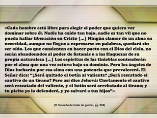 «Cada hombre está libre para elegir el poder que quiera ver
dominar sobre él. Nadie ha caído tan bajo, nadie es tan vil que no
pueda hallar liberación en Cristo […] Ningún clamor de un alma en
necesidad, aunque no llegue a expresarse en palabras, quedará sin
ser oído. Los que consienten en hacer pacto con el Dios del cielo, no
serán abandonados al poder de Satanás o a las flaquezas de su
propia naturaleza […] Los espíritus de las tinieblas contenderán
por el alma que una vez estuvo bajo su dominio. Pero los ángeles de
Dios lucharán por esa alma con una potencia que prevalecerá. El
Señor dice: “¿Será quitado el botín al valiente? ¿Será rescatado el
cautivo de un tirano? Pero así dice Jehová: Ciertamente el cautivo
será rescatado del valiente, y el botín será arrebatado al tirano; y
tu pleito yo lo defenderé, y yo salvaré a tus hijos”»
(El Deseado de todas las gentes, pg. 224)
 