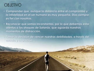 • Comprender que, aunque la distancia entre el compromiso y
la infidelidad en el ser humano es muy pequeña, Dios siempre
es fiel con nosotros.
• Reconocer que somos inconstantes, por lo que debemos estar
atentos a los ataques de Satanás, que aguarda nuestros
momentos de distracción.
• Tomar la decisión de vencer nuestras debilidades, a través del
estudio y la oración.
 