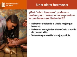Una obra hermosa
Los últimos días
de Jesús
¿Qué “obra hermosa” podemos
realizar para Jesús como respuesta a
lo que hemos recibido de Él?
 Debemos dedicarle a Dios lo mejor que
tenemos.
 Debemos ser agradecidos a Cristo a través
de nuestra vida.
 Tenemos que servirle lo mejor posible.
 