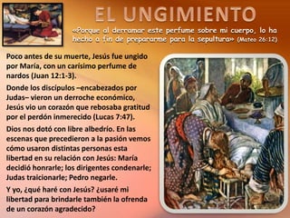 «Porque al derramar este perfume sobre mi cuerpo, lo ha
hecho a fin de prepararme para la sepultura» (Mateo 26:12)
Poco antes de su muerte, Jesús fue ungido
por María, con un carísimo perfume de
nardos (Juan 12:1-3).
Donde los discípulos –encabezados por
Judas– vieron un derroche económico,
Jesús vio un corazón que rebosaba gratitud
por el perdón inmerecido (Lucas 7:47).
Dios nos dotó con libre albedrío. En las
escenas que precedieron a la pasión vemos
cómo usaron distintas personas esta
libertad en su relación con Jesús: María
decidió honrarle; los dirigentes condenarle;
Judas traicionarle; Pedro negarle.
Y yo, ¿qué haré con Jesús? ¿usaré mi
libertad para brindarle también la ofrenda
de un corazón agradecido?
 