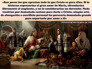 «Son pocos los que aprecian todo lo que Cristo es para ellos. Si lo
hicieran expresarían el gran amor de María, ofrendarían
libremente el ungüento, y no lo considerarían un derroche. Nada
tendrían por demasiado costoso para darlo a Cristo, ningún acto
de abnegación o sacrificio personal les parecería demasiado grande
para soportarlo por amor a él»
(El Deseado de todas las gentes, pg. 518)
 