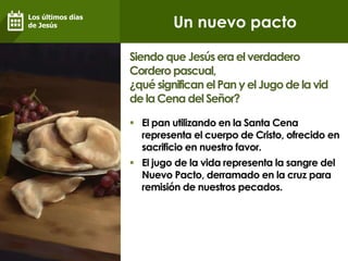 Un nuevo pacto
 El pan utilizando en la Santa Cena
representa el cuerpo de Cristo, ofrecido en
sacrificio en nuestro favor.
 El jugo de la vida representa la sangre del
Nuevo Pacto, derramado en la cruz para
remisión de nuestros pecados.
Siendo que Jesúserael verdadero
Cordero pascual,
¿qué significan el Pan yel Jugo de la vid
de la Cena del Señor?
Los últimos días
de Jesús
 