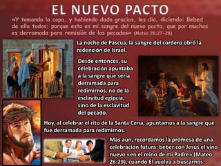«Y tomando la copa, y habiendo dado gracias, les dio, diciendo: Bebed
de ella todos; porque esto es mi sangre del nuevo pacto, que por muchos
es derramada para remisión de los pecados» (Mateo 26:27-28)
La noche de Pascua, la sangre del cordero obró la
redención de Israel.
Desde entonces, su
celebración apuntaba
a la sangre que sería
derramada para
redimirnos, no de la
esclavitud egipcia,
sino de la esclavitud
del pecado.
Hoy, al celebrar el rito de la Santa Cena, apuntamos a la sangre que
fue derramada para redimirnos.
Más aún, recordamos la promesa de una
celebración futura: beber con Jesús el vino
nuevo «en el reino de mi Padre» (Mateo
26:29), cuando Él vuelva a buscarnos.
 