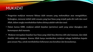 MUKJIZAT
• Pengertian mukjizat menurut Bahasa ialah sesuatu yang melemahkan atau mengalahkan.
Sedangkan, menurut istilah ialah sesuatu yang luar biasa yang terjadi pada diri nabi dan rasul
Allah, dalam rangka membuktikan bahwa dirinya adalah nabi dan rasul.
• Dalam kamus KBBI, mukjizat adalah kejadian (peristiwa) ajaib yang sukar dijangkau oleh
kemampuan akal manusia.
• Mukjizat merupakan kejadian luar biasa yang tidak bisa diterima oleh akal manusia, dan tidak
dimiliki oleh siapapun. Karena Allah hanya memberikan mukjizat sebagai kelebihan kepada
para utusan-Nya, untuk membuktikan kebenaran atas kenabian dan kerasulannya.
 