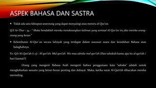ASPEK BAHASA DAN SASTRA
 Tidak ada satu faktapun seseorang yang dapat menyaingi atau meniru al-Qur’an.
Q.S At-Thur : 34 : “ Maka hendaklah mereka mendatangkan kalimat yang semisal Al-Qur’an itu jika mereka orang-
orang yang benar.”
 Kelembutan Al-Qur`an secara lafziyah yang terdapat dalam susunan suara dan keindahan Bahasa atau
balaghahnya.
Ex: Q.S Al-Qari’ah (1-3) : Al qari’ah. Mal qari’ah. Wa maa adraka mal qari’ah (Dan tahukah kamu apa itu al qari’ah /
hari kiamat?)
Orang yang mengerti Bahasa Arab mengerti bahwa penggunaan kata “adraka” adalah untuk
mengkabarkan sesuatu yang benar-benar penting dan dahsyat. Maka, ketika surat Al-Qari’ah dibacakan mereka
merinding.
 