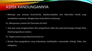 ASPEK KANDUNGANNYA
• Beberapa ayat memuat berita-berita, kejadian-kejadian dan fakta-fakta ilmiah yang
mendahului zamannya. Sebagian baru terjawab di era sekarang.
Ex : Menyatunya 2 lautan (Air Tawar dan Air Asin)
• Ayat-ayat yang mengisyaratkan ilmu pengetahuan tidak ada yang bertentangan dengan fakta
ilmiah pengetahuan modern.
Ex : Segala sesuatu yang hidup berasal dari air
• Bentuk ilmu pengetahuan yang terkandung multidisiplin, matematika, biologi, fisika, dan
sebagainya.
 