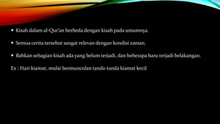  Kisah dalam al-Qur’an berbeda dengan kisah pada umumnya.
 Semua cerita tersebut sangat relevan dengan kondisi zaman.
 Bahkan sebagian kisah ada yang belum terjadi, dan beberapa baru terjadi belakangan.
Ex : Hari kiamat, mulai bermunculan tanda-tanda kiamat kecil
 