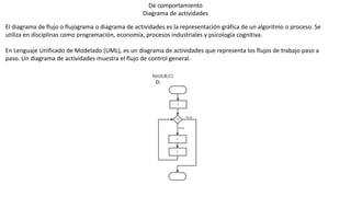 De comportamiento
Diagrama de actividades
El diagrama de flujo o flujograma o diagrama de actividades es la representación gráfica de un algoritmo o proceso. Se
utiliza en disciplinas como programación, economía, procesos industriales y psicología cognitiva.
En Lenguaje Unificado de Modelado (UML), es un diagrama de actividades que representa los flujos de trabajo paso a
paso. Un diagrama de actividades muestra el flujo de control general.
 
