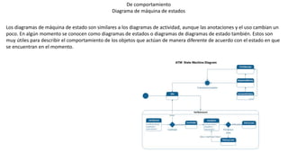 De comportamiento
Diagrama de máquina de estados
Los diagramas de máquina de estado son similares a los diagramas de actividad, aunque las anotaciones y el uso cambian un
poco. En algún momento se conocen como diagramas de estados o diagramas de diagramas de estado también. Estos son
muy útiles para describir el comportamiento de los objetos que actúan de manera diferente de acuerdo con el estado en que
se encuentran en el momento.
 