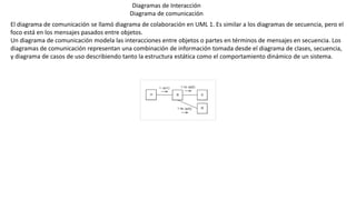 Diagramas de Interacción
Diagrama de comunicación
El diagrama de comunicación se llamó diagrama de colaboración en UML 1. Es similar a los diagramas de secuencia, pero el
foco está en los mensajes pasados entre objetos.
Un diagrama de comunicación modela las interacciones entre objetos o partes en términos de mensajes en secuencia. Los
diagramas de comunicación representan una combinación de información tomada desde el diagrama de clases, secuencia,
y diagrama de casos de uso describiendo tanto la estructura estática como el comportamiento dinámico de un sistema.
 
