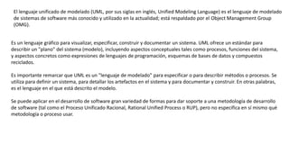 El lenguaje unificado de modelado (UML, por sus siglas en inglés, Unified Modeling Language) es el lenguaje de modelado
de sistemas de software más conocido y utilizado en la actualidad; está respaldado por el Object Management Group
(OMG).
Es un lenguaje gráfico para visualizar, especificar, construir y documentar un sistema. UML ofrece un estándar para
describir un "plano" del sistema (modelo), incluyendo aspectos conceptuales tales como procesos, funciones del sistema,
y aspectos concretos como expresiones de lenguajes de programación, esquemas de bases de datos y compuestos
reciclados.
Es importante remarcar que UML es un "lenguaje de modelado" para especificar o para describir métodos o procesos. Se
utiliza para definir un sistema, para detallar los artefactos en el sistema y para documentar y construir. En otras palabras,
es el lenguaje en el que está descrito el modelo.
Se puede aplicar en el desarrollo de software gran variedad de formas para dar soporte a una metodología de desarrollo
de software (tal como el Proceso Unificado Racional, Rational Unified Process o RUP), pero no especifica en sí mismo qué
metodología o proceso usar.
 