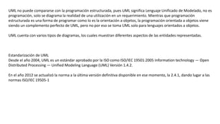 UML no puede compararse con la programación estructurada, pues UML significa Lenguaje Unificado de Modelado, no es
programación, solo se diagrama la realidad de una utilización en un requerimiento. Mientras que programación
estructurada es una forma de programar como lo es la orientación a objetos, la programación orientada a objetos viene
siendo un complemento perfecto de UML, pero no por eso se toma UML solo para lenguajes orientados a objetos.
UML cuenta con varios tipos de diagramas, los cuales muestran diferentes aspectos de las entidades representadas.
Estandarización de UML
Desde el año 2004, UML es un estándar aprobado por la ISO como ISO/IEC 19501:2005 Information technology — Open
Distributed Processing — Unified Modeling Language (UML) Versión 1.4.2.
En el año 2012 se actualizó la norma a la última versión definitiva disponible en ese momento, la 2.4.1, dando lugar a las
normas ISO/IEC 19505-1
 